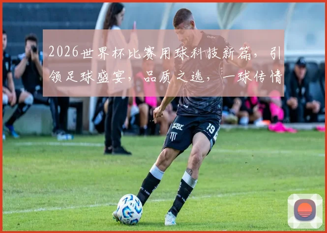 2026世界杯比赛用球科技新篇，引领足球盛宴，品质之选，一球传情