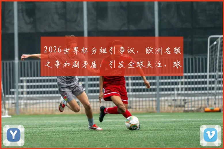 2026世界杯分组引争议，欧洲名额之争加剧矛盾，引发全球关注，球迷热议