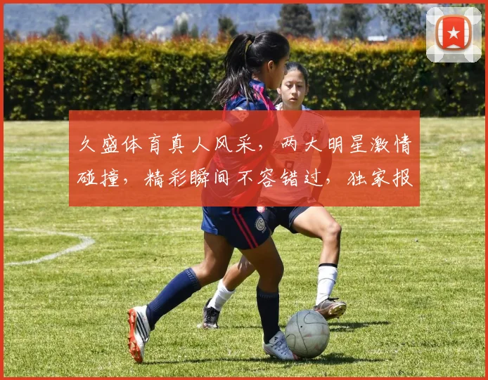 久盛体育真人风采，两大明星激情碰撞，精彩瞬间不容错过，独家报道深度解析